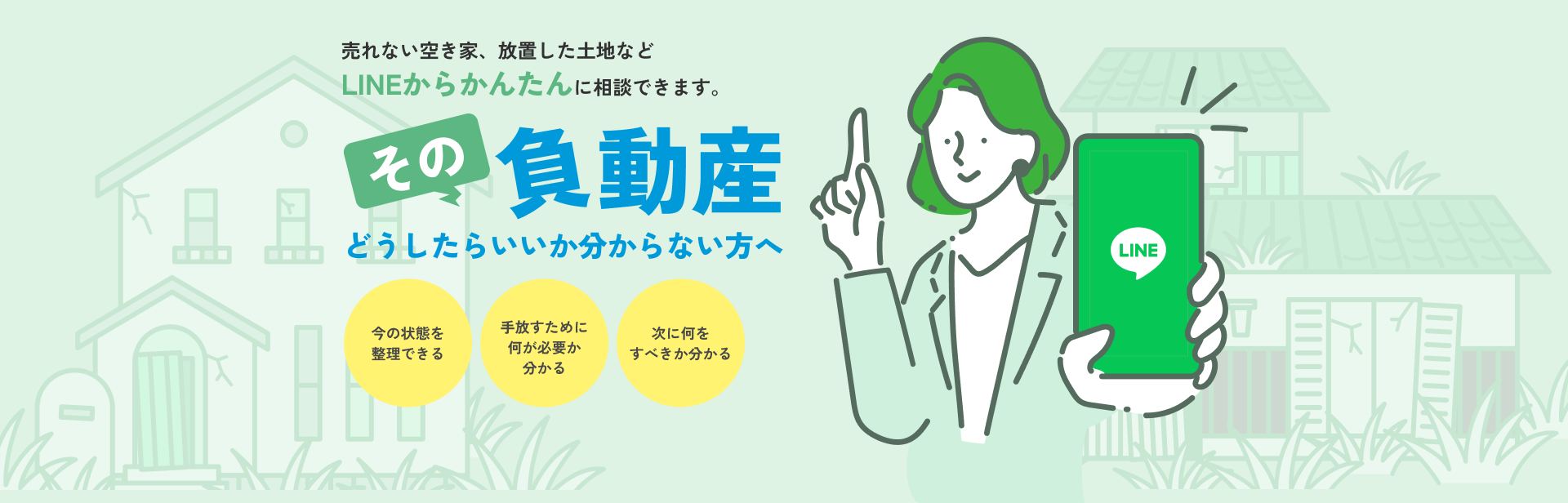 売れない空き家、放置した土地などLINEからかんたんに相談できます。その負動産どうしたらいいか分からない方へ 今の状態を整理できる 手放すために何が必要か分かる 次に何をすべきか分かる